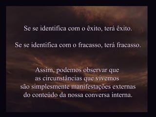 Se se identifica com o êxito, terá êxito. Se se identifica com o fracasso, terá fracasso. Assim, podemos observar que  as circunstâncias que vivemos  são simplesmente manifestações externas do conteúdo da nossa conversa interna. 