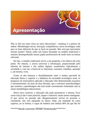 Não se fala em outra coisa no meio educacional – mudança é a palavra de
ordem. Metodologias ativas, inovação, competências, novas tecnologias, tudo
para se fazer diferente do que se fazia no passado. Mas será que precisamos
mesmo mudar? Afinal, todos nós fomos formados no modelo tradicional e
estamos desempenhando nossos papéis profissionais de modo mais ou menos
relevante.
De fato, o modelo tradicional serviu a um propósito e foi efetivo até certo
ponto. No entanto, o acesso universal à informação, proporcionado pelo
advento da internet e das mídias digitais, transformou radicalmente a
sociedade e, com ela, a forma de se relacionar, consumir, trabalhar, aprender
e, até mesmo, viver.
Como se não bastasse o desalinhamento entre o modus operandi da
educação básica e superior e a dinâmica da sociedade tecnológica atual, as
pesquisas da neurociência aplicada à educação vêm demonstrando exaustiva
e insistentemente, há mais de duas décadas, que a estrutura neurofisiológica
que sustenta a aprendizagem não está sendo corretamente estimulada com as
atuais metodologias educacionais.
Nesse novo contexto, a educação não pode permanecer a mesma. Ficar
como está já não é mais possível, sequer é tolerável, muito menos inteligente.
O que serviu no passado não obrigatoriamente servirá no presente e,
certamente, não será adequado no futuro. Hoje, um estudante de curso
superior, ao se formar, é capaz de lembrar (em média) 40% do que lhe foi
******ebook converter DEMO Watermarks*******
 