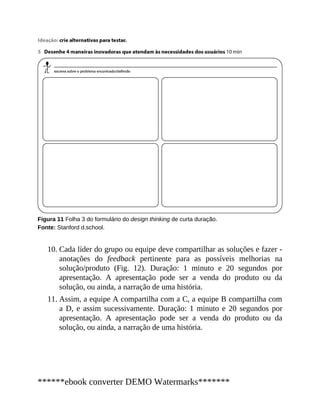 10.
11.
Figura 11 Folha 3 do formulário do design thinking de curta duração.
Fonte: Stanford d.school.
Cada líder do grupo ou equipe deve compartilhar as soluções e fazer ​-
anotações do feedback pertinente para as possíveis melhorias na
solução/produto (Fig. 12). Duração: 1 minuto e 20 segundos por
apresentação. A apresentação pode ser a venda do produto ou da
solução, ou ainda, a narração de uma história.
Assim, a equipe A compartilha com a C, a equipe B compartilha com
a D, e assim sucessivamente. Duração: 1 minuto e 20 segundos por
apresentação. A apresentação pode ser a venda do produto ou da
solução, ou ainda, a narração de uma história.
******ebook converter DEMO Watermarks*******
 
