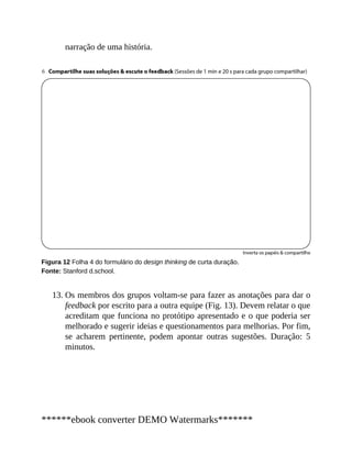 13.
narração de uma história.
Figura 12 Folha 4 do formulário do design thinking de curta duração.
Fonte: Stanford d.school.
Os membros dos grupos voltam-se para fazer as anotações para dar o
feed​back por escrito para a outra equipe (Fig. 13). Devem relatar o que
acreditam que funciona no protótipo apresentado e o que poderia ser
melhorado e sugerir ideias e questionamentos para melhorias. Por fim,
se acharem pertinente, podem apontar outras sugestões. Duração: 5
minutos.
******ebook converter DEMO Watermarks*******
 
