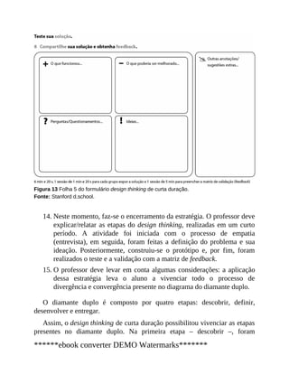14.
15.
Figura 13 Folha 5 do formulário design thinking de curta duração.
Fonte: Stanford d.school.
Neste momento, faz-se o encerramento da estratégia. O professor deve
explicar/relatar as etapas do design thinking, realizadas em um curto
perío​​do. A atividade foi iniciada com o processo de empatia
(entrevista), em seguida, foram feitas a definição do problema e sua
ideação. Posteriormente, construiu-se o protótipo e, por fim, foram
realizados o teste e a validação com a matriz de feedback.
O professor deve levar em conta algumas considerações: a aplicação
dessa estratégia leva o aluno a vivenciar todo o processo de
divergência e convergência presente no diagrama do diamante duplo.
O diamante duplo é composto por quatro etapas: descobrir, definir,
desenvolver e entregar.
Assim, o design thinking de curta duração possibilitou vivenciar as etapas
presentes no diamante duplo. Na primeira etapa – descobrir –, foram
******ebook converter DEMO Watermarks*******
 