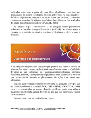 realizadas entrevistas a partir de uma ideia identificada com base nas
necessidades do usuá​rio (sondagem, empatia, entrevista). Na etapa seguinte –
definir –, objetivou-se interpretar as necessidades dos usuários, criando um
conjunto de requisitos (brief) para as próximas fases (listagem dos resultados,
definição do problema) (DESIGN COUNCIL, 2007).
Na terceira etapa – desenvolver –, as soluções foram previamente
elaboradas e testadas (compartilhamento e feedback). Na última etapa –
entregar –, o produto ou serviço resultante é finalizado e deve ir para o
mercado.
A estratégia do diagrama dos cinco porquês permite aos alunos a reunião de
informações, assim como a exploração de questões com maior profundidade,
dividindo-as em subtemas ou questionamentos/problemas menores.
Possibilita, também, a compreensão de problemas mais complexos a partir de
sua decomposição, levando ao planejamento de ações e de metas mais
adequadas.
Inicia-se com o estabelecimento do problema e a pergunta sobre por que
ou como o problema ocorreu (SLACK; CHAMBERS; JOHNSTON, 2009).
Uma vez encontradas as causas daquele problema, cada uma delas é
novamente questionada, acerca de como ou por que elas ocorreram, e assim
sucessivamente.
Essa atividade pode ser realizada com post-its.
******ebook converter DEMO Watermarks*******
 
