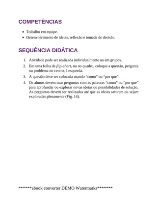 1.
2.
3.
4.
COMPETÊNCIAS
Trabalho em equipe.
Desenvolvimento de ideias, reflexão e tomada de decisão.
SEQUÊNCIA DIDÁTICA
Atividade pode ser realizada individualmente ou em grupos.
Em uma folha de flip-chart, ou no quadro, coloque a questão, pergunta
ou problema no centro, à esquerda.
A questão deve ser colocada usando “como” ou “por que”.
Os alunos devem usar perguntas com as palavras “como” ou “por que”
para aprofundar ou explorar novas ideias ou possibilidades de solução.
As perguntas devem ser realizadas até que as ideias saturem ou sejam
exploradas plenamente (Fig. 14).
******ebook converter DEMO Watermarks*******
 