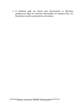 3. O professor pede aos alunos para apresentarem as diferentes
perspectivas, ideias ou conceitos selecionados, no esquema (Fig. 15).
O professor recolhe as perspectivas dos alunos.
******ebook converter DEMO Watermarks*******
 