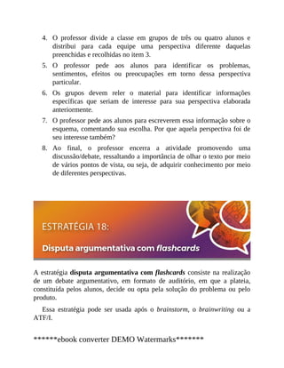 4.
5.
6.
7.
8.
O professor divide a classe em grupos de três ou quatro alunos e
distribui para cada equipe uma perspectiva diferente daquelas
preenchidas e recolhidas no item 3.
O professor pede aos alunos para identificar os problemas,
sentimentos, efeitos ou preocupações em torno dessa perspectiva
particular.
Os grupos devem reler o material para identificar informações
específicas que seriam de interesse para sua perspectiva elaborada
anteriormente.
O professor pede aos alunos para escreverem essa informação sobre o
esquema, comentando sua escolha. Por que aquela perspectiva foi de
seu interesse também?
Ao final, o professor encerra a atividade promovendo uma
discussão/debate, ressaltando a importância de olhar o texto por meio
de vários pontos de vista, ou seja, de adquirir conhecimento por meio
de diferentes perspectivas.
A estratégia disputa argumentativa com flashcards consiste na realização
de um debate argumentativo, em formato de auditório, em que a plateia,
constituída pelos alunos, decide ou opta pela solução do problema ou pelo
produto.
Essa estratégia pode ser usada após o brainstorm, o brainwriting ou a
ATF/I.
******ebook converter DEMO Watermarks*******
 