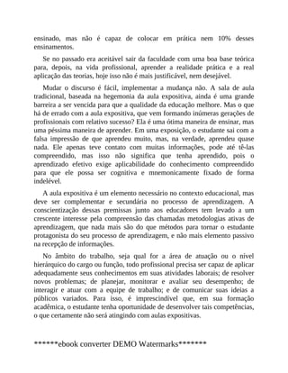 ensinado, mas não é capaz de colocar em prática nem 10% desses
ensinamentos.
Se no passado era aceitável sair da faculdade com uma boa base teórica
para, depois, na vida profissional, aprender a realidade prática e a real
aplicação das teorias, hoje isso não é mais justificável, nem desejável.
Mudar o discurso é fácil, implementar a mudança não. A sala de aula
tradicional, baseada na hegemonia da aula expositiva, ainda é uma grande
barreira a ser vencida para que a qualidade da educação melhore. Mas o que
há de errado com a aula expositiva, que vem formando inúmeras gerações de
profissionais com relativo sucesso? Ela é uma ótima maneira de ensinar, mas
uma péssima maneira de aprender. Em uma exposição, o estudante sai com a
falsa impressão de que aprendeu muito, mas, na verdade, aprendeu quase
nada. Ele apenas teve contato com muitas informações, pode até tê-las
compreendido, mas isso não significa que tenha aprendido, pois o
aprendizado efetivo exige aplicabilidade do conhecimento compreendido
para que ele possa ser cognitiva e mnemonicamente fixado de forma
indelével.
A aula expositiva é um elemento necessário no contexto educacional, mas
deve ser complementar e secundária no processo de aprendizagem. A
conscientização dessas premissas junto aos educadores tem levado a um
crescente interesse pela compreensão das chamadas metodologias ativas de
aprendizagem, que nada mais são do que métodos para tornar o estudante
protagonista do seu processo de aprendizagem, e não mais elemento passivo
na recepção de informações.
No âmbito do trabalho, seja qual for a área de atuação ou o nível
hierárquico do cargo ou função, todo profissional precisa ser capaz de aplicar
adequadamente seus conhecimentos em suas atividades laborais; de resolver
novos problemas; de planejar, monitorar e avaliar seu desempenho; de
interagir e atuar com a equipe de trabalho; e de comunicar suas ideias a
públicos variados. Para isso, é ​imprescindível que, em sua formação
acadêmica, o estudante tenha oportunidade de desenvolver tais competências,
o que certamente não será atingindo com aulas expositivas.
******ebook converter DEMO Watermarks*******
 