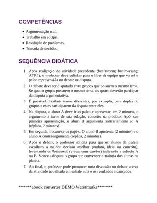 1.
2.
3.
4.
5.
6.
7.
COMPETÊNCIAS
Argumentação oral.
Trabalho em equipe.
Resolução de problemas.
Tomada de decisão.
SEQUÊNCIA DIDÁTICA
Após realização de atividade precedente (brainstorm; brainwriting;
ATF/I), o professor deve solicitar para o líder da equipe que vá até o
palco representá-la no debate ou disputa.
O debate deve ser disputado entre grupos que possuem o mesmo tema.
Se quatro grupos possuem o mesmo tema, os quatro deverão participar
da disputa argumentativa.
É possível distribuir temas diferentes, por exemplo, para duplas de
grupos e estes participarem da disputa entre eles.
Na disputa, o aluno A deve ir ao palco e apresentar, em 2 minutos, o
argumento a favor de sua solução, conceito ou produto. Após sua
primeira apresentação, o aluno B argumenta contrariamente ao A
(réplica, 2 minutos).
Em seguida, trocam-se os papéis. O aluno B apresenta (2 minutos) e o
aluno A contra-argumenta (réplica, 2 minutos).
Após o debate, o professor solicita para que os alunos da plateia
escolham a melhor decisão (melhor produto, ideia ou conceito),
levantando os flashcards (placas com cartões) indicando a solução A
ou B. Vence a disputa o grupo que convencer a maioria dos alunos na
plateia.
Ao final, o professor pode promover uma discussão ou debate acerca
da atividade trabalhada em sala de aula e os resultados alcançados.
******ebook converter DEMO Watermarks*******
 