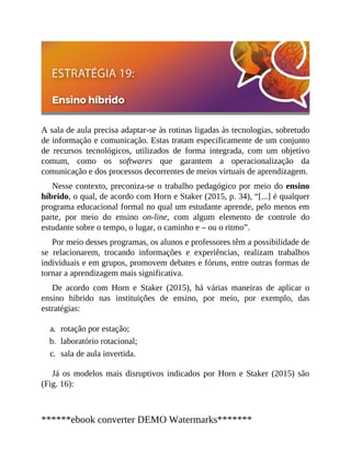 A sala de aula precisa adaptar-se às rotinas ligadas às tecnologias, sobretudo
de informação e comunicação. Estas tratam especificamente de um conjunto
de recursos tecnológicos, utilizados de forma integrada, com um objetivo
comum, como os softwares que garantem a operacionalização da
comunicação e dos processos decorrentes de meios virtuais de aprendizagem.
Nesse contexto, preconiza-se o trabalho pedagógico por meio do ensino
híbrido, o qual, de acordo com Horn e Staker (2015, p. 34), “[...] é qualquer
programa educacional formal no qual um estudante aprende, pelo menos em
parte, por meio do ensino on-line, com algum elemento de controle do
estudante sobre o tempo, o lugar, o caminho e – ou o ritmo”.
Por meio desses programas, os alunos e professores têm a possibilidade de
se relacionarem, trocando informações e experiências, realizam trabalhos
individuais e em grupos, promovem debates e fóruns, entre outras formas de
tornar a aprendizagem mais significativa.
De acordo com Horn e Staker (2015), há várias maneiras de aplicar o
ensino hibrido nas instituições de ensino, por meio, por exemplo, das
estratégias:
a. rotação por estação;
b. laboratório rotacional;
c. sala de aula invertida.
Já os modelos mais disruptivos indicados por Horn e Staker (2015) são
(Fig. 16):
******ebook converter DEMO Watermarks*******
 
