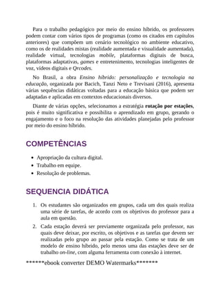 1.
2.
Para o trabalho pedagógico por meio do ensino híbrido, os professores
podem contar com vários tipos de programas (como os citados em capítulos
anteriores) que compõem um cenário tecnológico no ambiente educativo,
como os de realidades mistas (realidade aumentada e visualidade aumentada),
realidade virtual, tecnologias mobile, plataformas digitais de busca,
plataformas adaptativas, games e entretenimento, tecnologias inteligentes de
voz, vídeos digitais e Qrcodes.
No Brasil, a obra Ensino híbrido: personalização e tecnologia na
educação, organizada por Bacich, Tanzi Neto e Trevisani (2016), apresenta
várias sequências didáticas voltadas para a educação básica que podem ser
adaptadas e aplicadas em contextos educacionais diversos.
Diante de várias opções, selecionamos a estratégia rotação por estações,
pois é muito significativa e possibilita o aprendizado em grupo, gerando o
engajamento e o foco na resolução das atividades planejadas pelo professor
por meio do ensino híbrido.
COMPETÊNCIAS
Apropriação da cultura digital.
Trabalho em equipe.
Resolução de problemas.
SEQUENCIA DIDÁTICA
Os estudantes são organizados em grupos, cada um dos quais realiza
uma série de tarefas, de acordo com os objetivos do professor para a
aula em questão.
Cada estação deverá ser previamente organizada pelo professor, nas
quais deve deixar, por escrito, os objetivos e as tarefas que devem ser
realizadas pelo grupo ao passar pela estação. Como se trata de um
modelo de ensino híbrido, pelo menos uma das estações deve ser de
trabalho on-line, com alguma ferramenta com conexão à internet.
******ebook converter DEMO Watermarks*******
 