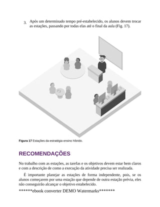 3. Após um determinado tempo pré-estabelecido, os alunos devem trocar
as estações, passando por todas elas até o final da aula (Fig. 17).
Figura 17 Estações da estratégia ensino híbrido.
RECOMENDAÇÕES
No trabalho com as estações, as tarefas e os objetivos devem estar bem claros
e com a descrição de como a execução da atividade precisa ser realizada.
É importante planejar as estações de forma independente, pois, se os
alunos começarem por uma estação que depende de outra estação prévia, eles
não conseguirão alcançar o objetivo estabelecido.
******ebook converter DEMO Watermarks*******
 