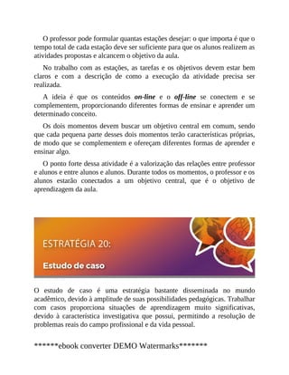 O professor pode formular quantas estações desejar: o que importa é que o
tempo total de cada estação deve ser suficiente para que os alunos realizem as
atividades propostas e alcancem o objetivo da aula.
No trabalho com as estações, as tarefas e os objetivos devem estar bem
claros e com a descrição de como a execução da atividade precisa ser
realizada.
A ideia é que os conteúdos on-line e o off-line se conectem e se
complementem, proporcionando diferentes formas de ensinar e aprender um
determinado conceito.
Os dois momentos devem buscar um objetivo central em comum, sendo
que cada pequena parte desses dois momentos terão características próprias,
de modo que se complementem e ofereçam diferentes formas de aprender e
ensinar algo.
O ponto forte dessa atividade é a valorização das relações entre professor
e alunos e entre alunos e alunos. Durante todos os momentos, o professor e os
alunos estarão conectados a um objetivo central, que é o objetivo de
aprendizagem da aula.
O estudo de caso é uma estratégia bastante disseminada no mundo
acadêmico, devido à amplitude de suas possibilidades pedagógicas. Trabalhar
com casos proporciona situações de aprendizagem muito significativas,
devido à característica investigativa que possui, permitindo a resolução de
problemas reais do campo profissional e da vida pessoal.
******ebook converter DEMO Watermarks*******
 