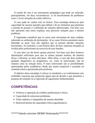O estudo de caso é um instrumento pedagógico que pode ser utilizado,
principalmente, em duas circunstâncias: 1) no envolvimento de problemas
reais; e 2) em situações de cunho reflexivo.
O caso pode ter caráter real ou fictício. Essa estratégia destaca-se pela
capacidade de suscitar questões para debate e de ter elementos que permitam
a tomada de posição e a definição de soluções diferenciadas. Um bom caso
não apresenta uma única resposta, mas possíveis soluções para o mesmo
problema.
É importante considerar que os casos reais necessitam de mais cuidado,
sobretudo na atribuição de declarações. Já os casos fictícios permitem maior
liberdade ao autor. Isso não significa que se possam abordar situações
inexistentes. Ao contrário, o caso fictício deve, de fato, expressar situações já
vividas pelos profissionais no exercício de suas funções.
O caso deve ser tão breve quanto possível. Um bom caso deve fornecer
informações suficientes para que os alunos possam analisar, de maneira
eficaz e eficiente, os fatos relevantes. Além disso, o caso não deve produzir
qualquer diagnóstico ou prognóstico, ou, como já mencionado, não há
resposta certa ou solução única. O mais interessante são as possibilidades
apresentadas pelos acadêmicos, desde que sejam exequíveis e pautadas no
conteúdo teórico apresentado pelo professor.
O objetivo dessa estratégia é colocar os estudantes a se confrontarem com
realidades concretas que propiciem algum tipo de desafio e que permitam a
proposta de soluções ou a expressão de argumentos fundamentados.
COMPETÊNCIAS
Vivência e superação de conflitos profissionais e éticos.
Capacidade de solucionar problemas.
Visão sistêmica e integradora do assunto abordado.
Desenvolvimento da capacidade crítico-argumentativa.
******ebook converter DEMO Watermarks*******
 