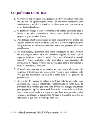 1.
2.
3.
4.
5.
6.
SEQUÊNCIA DIDÁTICA
O professor expõe algum texto (capítulo de livro ou artigo científico)
ou unidade de aprendizagem acerca do conteúdo necessário para
fundamentar o trabalho e seleciona ou elabora um caso que amplie as
experiências dos alunos.
O professor entrega o caso e determina um tempo adequado para a
leitura – se achar conveniente, solicita uma rápida discussão em
pequenos grupos após a leitura.
Para realizar uma boa exploração do caso e garantir que os alunos não
fiquem apenas nas ideias do senso comum, o professor expõe algumas
indagações ou apontamentos sobre o caso – este processo chama-se
planificação.
Na planificação, o professor pode expor indagações do tipo: Que tipo
de articulações existe entre os diferentes ângulos do caso? Quais
aspectos teóricos contam no caso? Como o profissional x deveria
proceder? Quais resoluções estão ancoradas o posicionamento do
profissional x? Quais recursos são necessários para o profissional x
realizar determinada atividade?
O estudo do caso avança na medida em que novos elementos vão
surgindo. É importante que o professor retome o caso original, toda
vez que for necessário, articulando o texto base e as questões da
planificação.
Ao término do estudo e do debate, o professor solicita que cada grupo
apresente sua solução encontrada, fundamentada no texto base. O
professor deve lembrar que cabe a ele mediar se a solução encontrada
pelo grupo é exequível ou se está dentro do contexto do texto base,
mas, como já afirmado anteriormente, um bom caso permite várias
soluções, abordagens e argumentos. Chegar a diferentes soluções ou
reflexões é o que torna a estratégia mais rica.
******ebook converter DEMO Watermarks*******
 