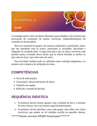 1.
2.
A estratégia geek é uma excelente alternativa para trabalhar com assuntos que
necessitam de resoluções de muitos exercícios, independentemente do
conteúdo ou da disciplina.
Deve ser realizada em grupo e de maneira colaborativa, permitindo, assim,
que uns aprendam com os outros, praticando as atividades, discutindo e
chegando ao resultado final. A regra principal é que os alunos resolvam cada
questão juntos, evitando, dessa forma, que os alunos dividam as tarefas ou
que cada um faça o que sabe antes do outro.
Essa atividade também pode ser utilizada como avaliação diagnóstica, ou
mesmo com o objetivo de atribuição de notas.
COMPETÊNCIAS
Troca de informações.
Associação e desenvolvimento de ideias.
Trabalho em equipe.
Reflexão e tomada de decisão.
SEQUÊNCIA DIDÁTICA
O professor deverá formar equipes com o mínimo de três e o máximo
de cinco alunos, mas com número igual de participantes.
O professor deverá distribuir, para cada grupo, uma folha com vários
exercícios, que podem ser de múltipla escolha ou questões abertas.
******ebook converter DEMO Watermarks*******
 