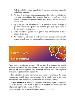 3.
4.
5.
6.
Poderá, inclusive, propor a produção de um texto coletivo e o gabarito
ou folha de respostas.
Ao sinal do professor, todas as equipes deverão iniciar a resolução dos
exercícios ou atividades. Para a gestão do tempo, o professor poderá
utilizar um cronômetro on-line, como, por exemplo, o www.online-sto
pwatch.com.
Após um período pré-determinado, o professor deverá entregar o
gabarito correto ou o padrão de resposta, para que sejam feitas as
devidas correções em grupo.
Sairá vencedor o grupo ou os grupos que apresentarem o maior
número de acertos.
Ao término da atividade, o professor deverá corrigir coletivamente,
proporcionando com que todos os alunos tenham as respostas corretas.
Esta é uma estratégia para a coleta de ideias capaz de gerar uma lista concisa
de ideias e respostas dos alunos sobre um tema específico. Os alunos devem
trabalhar em pequenos grupos para transmitir ideias ou para fazer sugestões
no que diz respeito ao tema em questão.
Esta atividade também oportuniza aos alunos a avaliação, de forma
colaborativa, das ideias de outros grupos. Tal avaliação pode servir como
uma possível base para formar suas próprias respostas às perguntas.
O giro colaborativo possibilita também que os alunos vejam a opinião – a
sua e dos outros –, por meio de post-its, e recolham as informações que
julguem mais pertinentes para a atividade.
******ebook converter DEMO Watermarks*******
 
