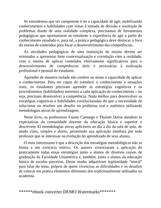 Se entendemos que ser competente é ter a capacidade de agir, mobilizando
conhecimentos e habilidades com vistas à tomada de decisão e resolução de
problemas diante de uma realidade complexa, precisamos de ferramentas
pedagógicas que oportunizem ao estudante a experiência de agir a partir do
conhecimento estudado e, para tal, a prática pedagógica deve deslocar o foco
do ensino de conteúdos para focar o desenvolvimento das competências.
As atividades pedagógicas de uma instituição de ensino devem ser
orientadas a apresentar forte contextualização e correlação com a realidade,
com o intuito de aplicar conteúdos efetivamente significativos para o
desenvolvimento de competências úteis e necessárias à realização
profissional e pessoal do estudante.
Aprender de maneira isolada não confere ao aluno a capacidade de aplicar
o conhecimento. Para ser capaz de transferir o conhecimento a situações
reais, os estudantes precisam aprender as estratégias cognitivas e os
procedimentos (habilidades) inerentes a cada aplicação do conhecimento – ou
seja, precisam desenvolver a competência. Nada melhor para desenvolver as
estratégias cognitivas e habilidades correlacionadas do que a necessidade de
solucionar ou resolver um desafio ou problema real e autêntico utilizando
metodologias ativas de aprendizagem.
Neste livro, os professores Fausto Camargo e Thuinie Daros atendem às
expectativas da comunidade docente da educação básica e superior e
descrevem 43 metodologias ativas aplicáveis ao dia a dia da sala de aula, de
modo claro, simples e direto, permitindo sua aplicação imediata por todo
professor que se interessar na evolução do aprendizado de seus alunos.
O mais interessante é que a descrição das estratégias metodológicas não se
limita a um exercício teórico. Os autores vivenciaram a aplicação de
praticamente todas essas estratégias junto a alunos de diversos cursos de
graduação da Faculdad​e Uniamérica e, também, junto a alunos da educação
básica de escolas parceiras. Desse modo, adquiriram legitimidade “moral”
para falar do tema, própria de quem vivenciou as dificuldades e os desafios
de colocar em prática elementos diferentes dos tradicionalmente utilizados na
academia.
******ebook converter DEMO Watermarks*******
 