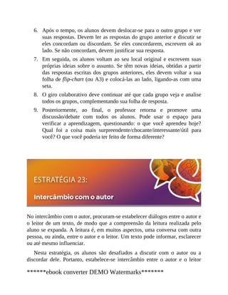 6.
7.
8.
9.
Após o tempo, os alunos devem deslocar-se para o outro grupo e ver
suas respostas. Devem ler as respostas do grupo anterior e discutir se
eles concordam ou discordam. Se eles concordarem, escrevem ok ao
lado. Se não concordam, devem justificar sua resposta.
Em seguida, os alunos voltam ao seu local original e escrevem suas
próprias ideias sobre o assunto. Se têm novas ideias, obtidas a partir
das respostas escritas dos grupos anteriores, eles devem voltar a sua
folha de flip-chart (ou A3) e colocá-las ao lado, ligando-as com uma
seta.
O giro colaborativo deve continuar até que cada grupo veja e analise
todos os grupos, complementando sua folha de resposta.
Posteriormente, ao final, o professor retorna e promove uma
discussão/debate com todos os alunos. Pode usar o espaço para
verificar a aprendizagem, questionando: o que você aprendeu hoje?
Qual foi a coisa mais sur​preendente/chocante/interes​sante/útil para
você? O que você poderia ter feito de forma diferente?
No intercâmbio com o autor, procuram-se estabelecer diálogos entre o autor e
o leitor de um texto, de modo que a compreensão da leitura realizada pelo
aluno se expanda. A leitura é, em muitos aspectos, uma conversa com outra
pessoa, ou ainda, entre o autor e o leitor. Um texto pode informar, esclarecer
ou até mesmo influenciar.
Nesta estratégia, os alunos são desafiados a discutir com o autor ou a
discordar dele. Portanto, estabelece-se intercâmbio entre o autor e o leitor
******ebook converter DEMO Watermarks*******
 