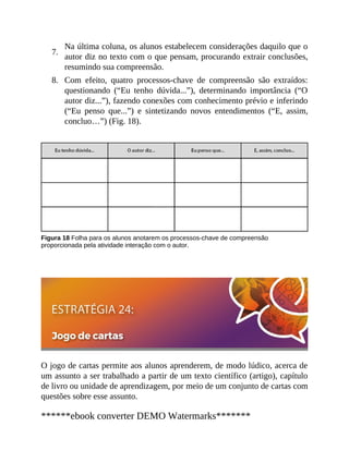 7.
8.
Na última coluna, os alunos estabelecem considerações daquilo que o
autor diz no texto com o que pensam, procurando extrair conclusões,
resumindo sua compreensão.
Com efeito, quatro processos-chave de compreensão são extraídos:
questionando (“Eu tenho dúvida...”), determinando importância (“O
autor diz...”), fazendo conexões com conhecimento prévio e inferindo
(“Eu penso que...”) e sintetizando novos entendimentos (“E, assim,
concluo…”) (Fig. 18).
Figura 18 Folha para os alunos anotarem os processos-chave de compreensão
proporcionada pela atividade interação com o autor.
O jogo de cartas permite aos alunos aprenderem, de modo lúdico, acerca de
um assunto a ser trabalhado a partir de um texto científico (artigo), capítulo
de livro ou unidade de aprendizagem, por meio de um conjunto de cartas com
questões sobre esse assunto.
******ebook converter DEMO Watermarks*******
 