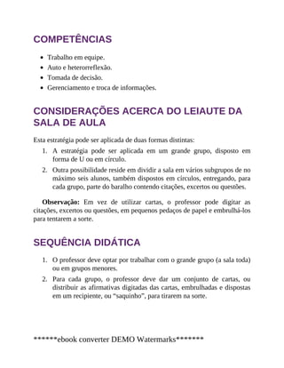 1.
2.
1.
2.
COMPETÊNCIAS
Trabalho em equipe.
Auto e heterorreflexão.
Tomada de decisão.
Gerenciamento e troca de informações.
CONSIDERAÇÕES ACERCA DO LEIAUTE DA
SALA DE AULA
Esta estratégia pode ser aplicada de duas formas distintas:
A estratégia pode ser aplicada em um grande grupo, disposto em
forma de U ou em círculo.
Outra possibilidade reside em dividir a sala em vários subgrupos de no
máximo seis alunos, também dispostos em círculos, entregando, para
cada grupo, parte do baralho contendo citações, excertos ou questões.
Observação: Em vez de utilizar cartas, o professor pode digitar as
citações, excertos ou questões, em pequenos pedaços de papel e embrulhá-los
para tentarem a sorte.
SEQUÊNCIA DIDÁTICA
O professor deve optar por trabalhar com o grande grupo (a sala toda)
ou em grupos menores.
Para cada grupo, o professor deve dar um conjunto de cartas, ou
distribuir as afirmativas digitadas das cartas, embrulhadas e dispostas
em um recipiente, ou “saquinho”, para tirarem na sorte.
******ebook converter DEMO Watermarks*******
 