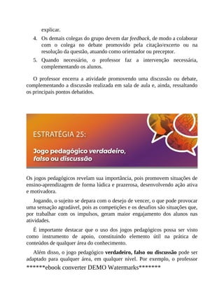 4.
5.
explicar.
Os demais colegas do grupo devem dar feedback, de modo a colaborar
com o colega no debate promovido pela citação/excerto ou na
resolução da questão, atuando como orientador ou preceptor.
Quando necessário, o professor faz a intervenção necessária,
complementando os alunos.
O professor encerra a atividade promovendo uma discussão ou debate,
complementando a discussão realizada em sala de aula e, ainda, ressaltando
os principais pontos debatidos.
Os jogos pedagógicos revelam sua importância, pois promovem situações de
ensino-aprendizagem de forma lúdica e prazerosa, desenvolvendo ação ativa
e motivadora.
Jogando, o sujeito se depara com o desejo de vencer, o que pode provocar
uma sensação agradável, pois as competições e os desafios são situações que,
por trabalhar com os impulsos, geram maior engajamento dos alunos nas
atividades.
É importante destacar que o uso dos jogos pedagógicos possa ser visto
como instrumento de apoio, constituindo elemento útil na prática de
conteúdos de qualquer área do conhecimento.
Além disso, o jogo pedagógico verdadeiro, falso ou discussão pode ser
adaptado para qualquer área, em qualquer nível. Por exemplo, o professor
******ebook converter DEMO Watermarks*******
 