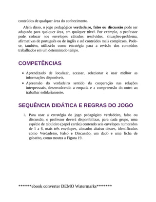 1.
conteúdos de qualquer área do conhecimento.
Além disso, o jogo pedagógico verdadeiro, falso ou discussão pode ser
adaptado para qualquer área, em qualquer nível. Por exemplo, o professor
pode colocar nos envelopes cálculos resolvidos, situações-problema,
afirmativas de português ou de inglês e até conteúdos mais complexos. Pode-
se, também, utilizá-lo como estratégia para a revisão dos conteúdos
trabalhados em um determinado tempo.
COMPETÊNCIAS
Aprendizado de localizar, acessar, selecionar e usar melhor as
informações disponíveis.
Apreensão do verdadeiro sentido da cooperação nas relações
interpessoais, desenvolvendo a empatia e a compreensão do outro ao
trabalhar solidariamente.
SEQUÊNCIA DIDÁTICA E REGRAS DO JOGO
Para usar a estratégia do jogo pedagógico verdadeiro, falso ou
discussão, o professor deverá disponibilizar, para cada grupo, uma
espécie de tabuleiro (papel cartão) contendo seis envelopes numerados
de 1 a 6, mais três envelopes, alocados abaixo desses, identificados
como Verdadeiro, Falso e Discussão, um dado e uma ficha de
gabarito, como mostra a Figura 19.
******ebook converter DEMO Watermarks*******
 