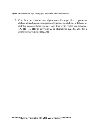 2.
Figura 19 Tabuleiro do jogo pedagógico verdadeiro, falso ou discussão.
Com base no trabalho com algum conteúdo específico, o professor
elabora cinco blocos com quatro afirmativas verdadeiras e falsas e as
distribui nos envelopes. No envelope 1, deverão conter as afirmativas
1A, 1B, 1C, 1D; no envelope 2, as afirmativas 2A, 2B, 2C, 2D, e
assim sucessivamente (Fig. 20).
******ebook converter DEMO Watermarks*******
 
