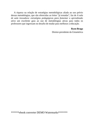A riqueza na relação de estratégias metodológicas aliada ao uso prévio
dessas metodologias, que são oferecidas ao leitor “já testadas”, faz de A sala
de aula inovadora: estratégias pedagógicas para fomentar o aprendizado
ativo um excelente guia ao uso de metodologias ativas para todos os
professores que ingressam no desafio de mudar para melhorar a educação.
Ryon Braga
Diretor-presidente da Uniamérica
******ebook converter DEMO Watermarks*******
 