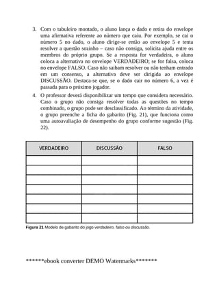 3.
4.
Com o tabuleiro montado, o aluno lança o dado e retira do envelope
uma afirmativa referente ao número que caiu. Por exemplo, se cai o
número 5 no dado, o aluno dirige-se então ao envelope 5 e tenta
resolver a questão sozinho – caso não consiga, solicita ajuda entre os
membros do próprio grupo. Se a resposta for verdadeira, o aluno
coloca a alternativa no envelope VERDADEIRO; se for falsa, coloca
no envelope FALSO. Caso não saibam resolver ou não tenham entrado
em um consenso, a alternativa deve ser dirigida ao envelope
DISCUSSÃO. Destaca-se que, se o dado cair no número 6, a vez é
passada para o próximo jogador.
O professor deverá disponibilizar um tempo que considera necessário.
Caso o grupo não consiga resolver todas as questões no tempo
combinado, o grupo pode ser desclassificado. Ao término da atividade,
o grupo preenche a ficha do gabarito (Fig. 21), que funciona como
uma autoavaliação de desempenho do grupo conforme sugestão (Fig.
22).
Figura 21 Modelo de gabarito do jogo verdadeiro, falso ou discussão.
******ebook converter DEMO Watermarks*******
 
