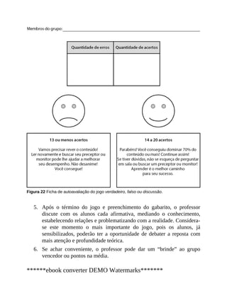 5.
6.
Figura 22 Ficha de autoavaliação do jogo verdadeiro, falso ou discussão.
Após o término do jogo e preenchimento do gabarito, o professor
discute com os alunos cada afirmativa, mediando o conhecimento,
estabelecendo relações e problematizando com a realidade. Considera-
se este momento o mais importante do jogo, pois os alunos, já
sensibilizados, poderão ter a oportunidade de debater a reposta com
mais atenção e profundidade teórica.
Se achar conveniente, o professor pode dar um “brinde” ao grupo
vencedor ou pontos na média.
******ebook converter DEMO Watermarks*******
 