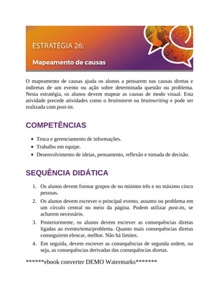 1.
2.
3.
4.
O mapeamento de causas ajuda os alunos a pensarem nas causas diretas e
indiretas de um evento ou ação sobre determinada questão ou problema.
Nesta estratégia, os alunos devem mapear as causas de modo visual. Esta
atividade precede atividades como o brainstorm ou brainwriting e pode ser
realizada com post-its.
COMPETÊNCIAS
Troca e gerenciamento de informações.
Trabalho em equipe.
Desenvolvimento de ideias, pensamento, reflexão e tomada de decisão.
SEQUÊNCIA DIDÁTICA
Os alunos devem formar grupos de no mínimo três e no máximo cinco
pessoas.
Os alunos devem escrever o principal evento, assunto ou problema em
um círculo central no meio da página. Podem utilizar post-its, se
acharem necessário.
Posteriormente, os alunos devem escrever as consequências diretas
ligadas ao evento/tema/problema. Quanto mais consequências diretas
conseguirem elencar, melhor. Não há limites.
Em seguida, devem escrever as consequências de segunda ordem, ou
seja, as consequências derivadas das consequências diretas.
******ebook converter DEMO Watermarks*******
 