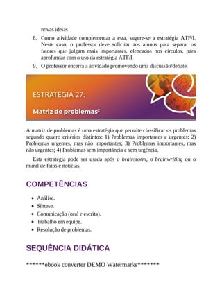 8.
9.
novas ideias.
Como atividade complementar a esta, sugere-se a estratégia ATF/I.
Neste caso, o professor deve solicitar aos alunos para separar os
fatores que julgam mais importantes, elencados nos círculos, para
aprofundar com o uso da estratégia ATF/I.
O professor encerra a atividade promovendo uma discussão/debate.
A matriz de problemas é uma estratégia que permite classificar os problemas
segundo quatro critérios distintos: 1) Problemas importantes e urgentes; 2)
Problemas urgentes, mas não importantes; 3) Problemas importantes, mas
não urgentes; 4) Problemas sem importância e sem urgência.
Esta estratégia pode ser usada após o brainstorm, o brainwriting ou o
mural de fatos e notícias.
COMPETÊNCIAS
Análise.
Síntese.
Comunicação (oral e escrita).
Trabalho em equipe.
Resolução de problemas.
SEQUÊNCIA DIDÁTICA
******ebook converter DEMO Watermarks*******
 