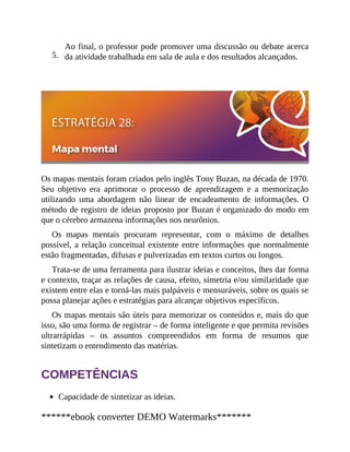 5.
Ao final, o professor pode promover uma discussão ou debate acerca
da atividade trabalhada em sala de aula e dos resultados alcançados.
Os mapas mentais foram criados pelo inglês Tony Buzan, na década de 1970.
Seu objetivo era aprimorar o processo de aprendizagem e a memorização
utilizando uma abordagem não linear de encadeamento de informações. O
método de registro de ideias proposto por Buzan é organizado do modo em
que o cérebro armazena informações nos neurônios.
Os mapas mentais procuram representar, com o máximo de detalhes
possível, a relação conceitual existente entre informações que normalmente
estão fragmentadas, difusas e pulverizadas em textos curtos ou longos.
Trata-se de uma ferramenta para ilustrar ideias e conceitos, lhes dar forma
e contexto, traçar as relações de causa, efeito, simetria e/ou similaridade que
existem entre elas e torná-las mais palpáveis e mensuráveis, sobre os quais se
possa planejar ações e estratégias para alcançar objetivos específicos.
Os mapas mentais são úteis para memorizar os conteúdos e, mais do que
isso, são uma forma de registrar – de forma inteligente e que permita revisões
ultrarrápidas – os assuntos compreendidos em forma de resumos que
sintetizam o entendimento das matérias.
COMPETÊNCIAS
Capacidade de sintetizar as ideias.
******ebook converter DEMO Watermarks*******
 