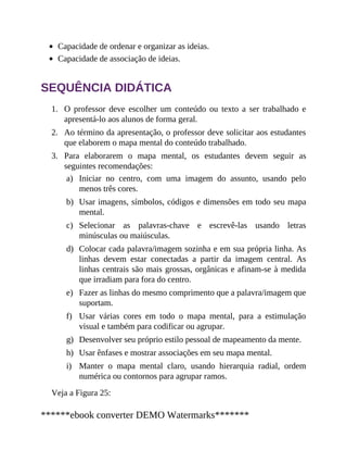 1.
2.
3.
a)
b)
c)
d)
e)
f)
g)
h)
i)
Capacidade de ordenar e organizar as ideias.
Capacidade de associação de ideias.
SEQUÊNCIA DIDÁTICA
O professor deve escolher um conteúdo ou texto a ser trabalhado e
apresentá-lo aos alunos de forma geral.
Ao término da apresentação, o professor deve solicitar aos estudantes
que elaborem o mapa mental do conteúdo trabalhado.
Para elaborarem o mapa mental, os estudantes devem seguir as
seguintes recomendações:
Iniciar no centro, com uma imagem do assunto, usando pelo
menos três cores.
Usar imagens, símbolos, códigos e dimensões em todo seu mapa
mental.
Selecionar as palavras-chave e escrevê-las usando letras
minúsculas ou maiúsculas.
Colocar cada palavra/imagem sozinha e em sua própria linha. As
linhas devem estar conectadas a partir da imagem central. As
linhas centrais são mais grossas, orgânicas e afinam-se à medida
que irradiam para fora do centro.
Fazer as linhas do mesmo comprimento que a palavra/imagem que
suportam.
Usar várias cores em todo o mapa mental, para a estimulação
visual e também para codificar ou agrupar.
Desenvolver seu próprio estilo pessoal de mapeamento da mente.
Usar ênfases e mostrar associações em seu mapa mental.
Manter o mapa mental claro, usando hierarquia radial, ordem
numérica ou contornos para agrupar ramos.
Veja a Figura 25:
******ebook converter DEMO Watermarks*******
 