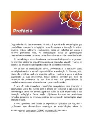 O grande desafio deste momento histórico é a prática de metodologias que
possibilitem uma práxis pedagógica capaz de alcançar a formação do sujeito
criativo, crítico, reflexivo, colaborativo, capaz de trabalhar em grupo e
resolver problemas reais. As metodologias ativas de aprendizagem
desenvolvem-se nesse contexto, como alternativa necessária a essa finalidade.
As metodologias ativas baseiam-se em formas de desenvolver o processo
de aprender, utilizando experiências reais ou simuladas, visando resolver os
desafios da prática social ou profissional em diferentes contextos.
Ao utilizar as metodologias ativas, problematizar a realidade como
estratégia de ensino e aprendizagem viabiliza a motivação do discente, pois,
diante do problema real, ele examina, reflete, relaciona e passa a atribuir
significado às suas descobertas. Nesse sentido, aprender por meio da
resolução de problemas de sua área é uma das possibilidades de
envolvimento ativo dos alunos durante o processo formativo.
A sala de aula inovadora: estratégias pedagógicas para fomentar o
aprendizado ativo foi escrito com o intuito de fomentar a aplicação das
metodologias ativas de aprendizagem nas salas de aula, objetivando a sua
inovação pedagógica. Desse modo, objetiva-se fornecer aos professores
métodos, processos ou recursos práticos para o uso de metodologias ativas
em sala de aula.
A obra apresenta uma síntese de experiências aplicadas por nós, dois ​-
professores que desenvolvem estratégias de metodologias ativas de
******ebook converter DEMO Watermarks*******
 