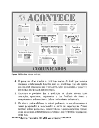 4.
5.
6.
Figura 26 Mural de fatos e notícias.
O professor deve mediar o conteúdo teórico do texto previamente
indicado, estabelecendo ligações com os problemas reais do campo
profissional, ilustrados nas reportagens, fatos ou notícias, e possíveis
problemas que possam ser resolvidos.
Enquanto o professor faz a mediação, os alunos devem fazer
anotações, questionar, argumentar e dar feedback de forma a
complementar a discussão e o debate realizado em sala de aula.
Os alunos podem elaborar ou extrair problemas ou questionamentos a
serem pesquisados e solucionados a partir das reportagens. Podem
também extrair problemas, características e questionamentos comuns
entre as notícias, estabelecen​do correlações convergentes e divergentes
entre elas.
******ebook converter DEMO Watermarks*******
 