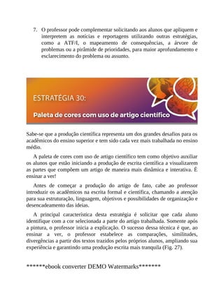 7. O professor pode complementar solicitando aos alunos que apliquem e
interpretem as notícias e reportagens utilizando outras estratégias,
como a ATF/I, o mapeamento de consequências, a árvore de
problemas ou a pirâmide de prioridades, para maior aprofundamento e
esclarecimento do problema ou assunto.
Sabe-se que a produção científica representa um dos grandes desafios para os
acadêmicos do ensino superior e tem sido cada vez mais trabalhada no ensino
médio.
A paleta de cores com uso de artigo científico tem como objetivo auxiliar
os alunos que estão iniciando a produção de escrita científica a visualizarem
as partes que compõem um artigo de maneira mais dinâmica e interativa. É
ensinar a ver!
Antes de começar a produção do artigo de fato, cabe ao professor
introduzir os acadêmicos na escrita formal e científica, chamando a atenção
para sua estruturação, linguagem, objetivos e possibilidades de organização e
desencadeamento das ideias.
A principal característica desta estratégia é solicitar que cada aluno
identifique com a cor selecionada a parte do artigo trabalhada. Somente após
a pintura, o professor inicia a explicação. O sucesso dessa técnica é que, ao
ensinar a ver, o professor estabelece as comparações, similitudes,
divergências a partir dos textos trazidos pelos próprios alunos, ampliando sua
experiência e garantindo uma produção escrita mais tranquila (Fig. 27).
******ebook converter DEMO Watermarks*******
 