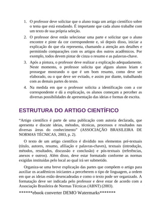 1.
2.
3.
4.
O professor deve solicitar que o aluno traga um artigo científico sobre
o tema que está estudando. É importante que cada aluno trabalhe com
um texto de sua própria seleção.
O professor deve então selecionar uma parte e solicitar que o aluno
encontre e pinte da cor correspondente e, só depois disso, iniciar a
explicação do que ela representa, chamando a atenção aos detalhes e
permitindo comparações com os artigos dos outros acadêmicos. Por
exemplo, todos devem pintar de cinza o resumo e as palavras-chave.
Após a pintura, o professor deve realizar a explicação adequadamente.
Neste momento, o professor solicita que alguns alunos leiam e
prossegue mostrando o que é um bom resumo, como deve ser
elaborado, ou o que deve ser evitado, e assim por diante, trabalhando
com as demais partes do texto.
Na medida em que o professor solicita a identificação com a cor
correspondente e dá a explicação, os alunos começam a perceber as
diversas possibilidades de apresentação das ideias e formas de escrita.
ESTRUTURA DO ARTIGO CIENTÍFICO
“Artigo científico é parte de uma publicação com autoria declarada, que
apresenta e discute ideias, métodos, técnicas, processos e resultados nas
diversas áreas do co​nhecimento” (ASSOCIAÇÃO BRASILEIRA DE
NORMAS TÉCNICAS, 2003, p. 2).
O texto de um artigo científico é dividido nos elementos pré-textuais
(título, autores, resumo, afiliação e palavras-chaves), textuais (introdução,
métodos, resultados, discussão e conclusão) e pós-textuais (referências,
anexos e outros). Além disso, deve estar formatado conforme as normas
exigidas instituídas pelo local ao qual irá ser submetido.
Organiza-se uma breve explicação das partes que compõem o artigo para
auxiliar os acadêmicos iniciantes a perceberem o tipo de linguagem, a ordem
em que as ideias estão desencadeadas e como o texto pode ser organizado. A
formatação deve ser indicada pelo professor e deve estar de acordo com a
Associação Brasileira de Normas Técnicas (ABNT) (2003).
******ebook converter DEMO Watermarks*******
 