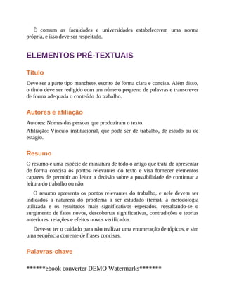 É comum as faculdades e universidades estabelecerem uma norma
própria, e isso deve ser respeitado.
ELEMENTOS PRÉ-TEXTUAIS
Título
Deve ser a parte tipo manchete, escrito de forma clara e concisa. Além disso,
o título deve ser redigido com um número pequeno de palavras e transcrever
de forma adequada o conteúdo do trabalho.
Autores e afiliação
Autores: Nomes das pessoas que produziram o texto.
Afiliação: Vínculo institucional, que pode ser de trabalho, de estudo ou de
estágio.
Resumo
O resumo é uma espécie de miniatura de todo o artigo que trata de apresentar
de forma concisa os pontos relevantes do texto e visa fornecer elementos
capazes de permitir ao leitor a decisão sobre a possibilidade de continuar a
leitura do trabalho ou não.
O resumo apresenta os pontos relevantes do trabalho, e nele devem ser
indicados a natureza do problema a ser estudado (tema), a metodologia
utilizada e os resultados mais significativos esperados, ressaltando-se o
surgimento de fatos novos, descobertas significativas, contradições e teorias
anteriores, relações e efeitos novos verificados.
Deve-se ter o cuidado para não realizar uma enumeração de tópicos, e sim
uma sequência corrente de frases concisas.
Palavras-chave
******ebook converter DEMO Watermarks*******
 