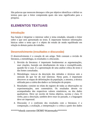 1.
2.
3.
4.
São palavras que merecem destaque e têm por objetivo identificar e definir os
termos para que o leitor compreenda quais são seus significados para a
pesquisa.
ELEMENTOS TEXTUAIS
Introdução
Sua função é despertar o interesse sobre o tema estudado, situando o leitor
sobre o que será apresentado no texto. É impor​tante fornecer informações
básicas sobre o tema que é o objeto do estudo de modo equilibrado em
relação às demais partes do trabalho.
Desenvolvimento (resultados e discussão)
O desenvolvimento é o coração de um artigo. Nele constam a revisão de
literatura, a metodologia, os resultados e a discussão.
Revisão da literatura: é importante fundamentar as argumentações,
usar citações, fazendo um detalhamento do tema e exemplificando,
quando for o caso. É a apresentação de uma análise crítica do texto e
das fontes consultadas.
Metodologia: trata-se da descrição dos métodos e técnicas sem a
omissão do que for de real interesse. Nesta parte, é importante
descrever as etapas de delimitações da população, a amostra, a técnica
utilizada para a coleta dos dados e as limitações do projeto.
Resultados: consiste no relato do registro de todas as observações ou
experimentações, sem comentários. Os resultados devem vir
acompanhados dos respectivos valores estatísticos, ou dos dados
qualitativos. Deve ser escrito de forma objetiva, sucinta e clara. O
verbo, para a descrição, também deve estar no passado, e a linguagem
deve ser impessoal.
Discussão: é o confronto dos resultados com a literatura; é a
comparação, a avaliação, a interpretação e a crítica a partir dos dados
******ebook converter DEMO Watermarks*******
 