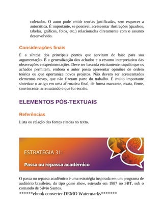 coletados. O autor pode emitir teorias justificadas, sem esquecer a
autocrítica. É importante, se possível, acrescentar ilustrações (quadros,
tabelas, gráficos, fotos, etc.) relacionadas diretamente com o assunto
desenvolvido.
Considerações finais
É a síntese dos principais pontos que serviram de base para sua
argumentação. É a generalização dos achados e o resumo interpretativo das
observações e experimentações. Deve ser baseada estritamente naquilo que os
achados permitem, embora o autor possa apresentar opiniões de ordem
teórica ou que oportunize novos projetos. Não devem ser acrescentados
elementos novos, que não fizeram parte do trabalho. É muito importante
sintetizar o artigo em uma afirmativa final, de forma marcante, exata, firme,
convincente, arrematando o que foi escrito.
ELEMENTOS PÓS-TEXTUAIS
Referências
Lista ou relação das fontes citadas no texto.
O passa ou repassa acadêmico é uma estratégia inspirada em um programa de
auditório brasileiro, do tipo game show, estreado em 1987 no SBT, sob o
comando de Silvio Santos.
******ebook converter DEMO Watermarks*******
 