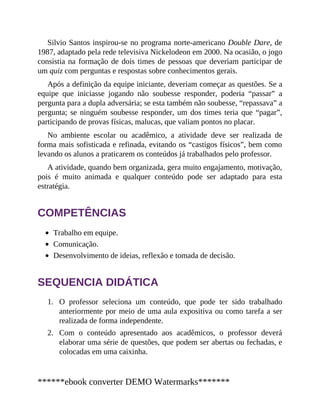 1.
2.
Silvio Santos inspirou-se no programa norte-americano Double Dare, de
1987, adaptado pela rede televisiva Nickelodeon em 2000. Na ocasião, o jogo
consistia na formação de dois times de pessoas que deveriam participar de
um quiz com perguntas e respostas sobre conhecimentos gerais.
Após a definição da equipe iniciante, deveriam começar as questões. Se a
equipe que iniciasse jogando não soubesse responder, poderia “passar” a
pergunta para a dupla adversária; se esta também não soubesse, “repassava” a
pergunta; se ninguém soubesse responder, um dos times teria que “pagar”,
participando de provas físicas, malucas, que valiam pontos no placar.
No ambiente escolar ou acadêmico, a atividade deve ser realizada de
forma mais sofisticada e refinada, evitando os “castigos físicos”, bem como
levando os alunos a praticarem os conteúdos já trabalhados pelo professor.
A atividade, quando bem organizada, gera muito engajamento, motivação,
pois é muito animada e qualquer conteúdo pode ser adaptado para esta
estratégia.
COMPETÊNCIAS
Trabalho em equipe.
Comunicação.
Desenvolvimento de ideias, reflexão e tomada de decisão.
SEQUENCIA DIDÁTICA
O professor seleciona um conteúdo, que pode ter sido trabalhado
anteriormente por meio de uma aula expositiva ou como tarefa a ser
realizada de forma independente.
Com o conteúdo apresentado aos acadêmicos, o professor deverá
elaborar uma série de questões, que podem ser abertas ou fechadas, e
colocadas em uma caixinha.
******ebook converter DEMO Watermarks*******
 