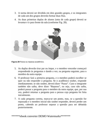 3.
4.
5.
6.
7.
A turma deverá ser dividida em dois grandes grupos, e os integrantes
de cada um dos grupos deverão formar duas filas.
As duas primeiras duplas de alunos (uma de cada grupo) deverá se
levantar e ir para frente da sala (conforme Fig. 28).
Figura 28 Passa ou repassa acadêmico.
As duplas deverão tirar par ou ímpar, e o membro vencedor começará
respondendo às perguntas e dando a vez, na pergunta seguinte, para o
membro da outra equipe.
O professor fará a primeira pergunta, e o membro poderá escolher se
quer ou não responder à pergunta. Se o acadêmico souber, responde
imediatamente; se não souber, deverá dizer “Passo”. Caso o integrante
também não saiba, deve dizer “Repasso”, ou seja, caso não saiba,
poderá passar a pergunta para o membro da outra equipe, que, por sua
vez, poderá retornar a pergunta para a pessoa cuja pergunta foi feita
inicialmente.
A cada pergunta correta, marca-se um ponto, mas, se a questão for
repassada e o membro inicial não souber responder, deverá perder um
ponto, cabendo ao professor separar a questão para ser debatida
posteriormente.
******ebook converter DEMO Watermarks*******
 