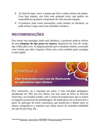 8.
9.
Ao final do jogo, vence a equipe que fizer o maior número de pontos.
Caso haja empate, será feita uma pergunta extra, que poderá ser
respondida por qualquer componente de cada uma das equipes.
O professor pode trazer premiações, como brindes ou docinhos, ou
pode utilizar o jogo como uma atividade avaliativa.
RECOMENDAÇÕES
Para tornar esta estratégia ainda mais dinâmica, o professor pode-se utilizar
de uma máquina do tipo passa ou repassa, disponível em sites de venda,
tipo o Mercado Livre. A máquina permite que o estudante sinalize, acionando
com o botão, que sabe a resposta. Neste caso, vence também quem consegue
ir mais rápido.
Peer instruction, ou a instrução por pares, é uma estratégia pedagógica
introduzida em 1991 por Eric Mazur, em suas aulas de física na Harvard
University, nos Estados Unidos, com o intuito de proporcionar que os alunos
se engajem no processo de aprendizagem. De modo geral, ela se desenvolve a
partir da aplicação de testes conceituais, que promovem o debate entre os
alunos, instigando-os a exporem suas ideias acerca do conteúdo trabalhado
em sala de aula (Fig. 29).
******ebook converter DEMO Watermarks*******
 