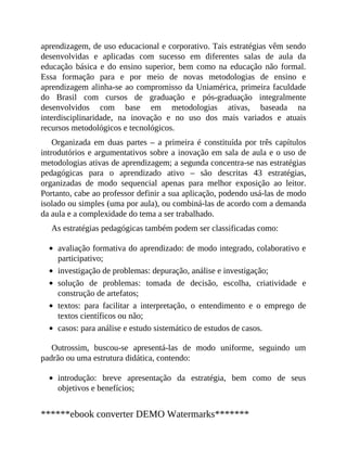aprendizagem, de uso educacional e corporativo. Tais estratégias vêm sendo
desenvolvidas e aplicadas com sucesso em diferentes salas de aula da
educação básica e do ensino superior, bem como na educação não formal.
Essa formação para e por meio de novas metodologias de ensino e
aprendizagem alinha-se ao compromisso da Uniamérica, primeira faculdade
do Brasil com cursos de graduação e pós-graduação integralmente
desenvolvidos com base em metodologias ativas, baseada na
interdisciplinaridade, na inovação e no uso dos mais variados e atuais
recursos metodológicos e tecnológicos.
Organizada em duas partes – a primeira é constituída por três capítulos
introdutórios e argumentativos sobre a inovação em sala de aula e o uso de
metodologias ativas de aprendizagem; a segunda concentra-se nas estratégias
pedagógicas para o aprendizado ativo – são descritas 43 estratégias,
organizadas de modo sequencial apenas para melhor exposição ao leitor.
Portanto, cabe ao professor definir a sua aplicação, podendo usá-las de modo
isolado ou simples (uma por aula), ou combiná-las de acordo com a demanda
da aula e a complexidade do tema a ser trabalhado.
As estratégias pedagógicas também podem ser classificadas como:
avaliação formativa do aprendizado: de modo integrado, colaborativo e
participativo;
investigação de problemas: depuração, análise e investigação;
solução de problemas: tomada de decisão, escolha, criatividade e
construção de artefatos;
textos: para facilitar a interpretação, o entendimento e o emprego de
textos científicos ou não;
casos: para análise e estudo sistemático de estudos de casos.
Outrossim, buscou-se apresentá-las de modo uniforme, seguindo um
padrão ou uma estrutura didática, contendo:
introdução: breve apresentação da estratégia, bem como de seus
objetivos e benefícios;
******ebook converter DEMO Watermarks*******
 