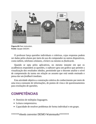 Figura 29 Peer instruction.
Fonte: equipe SAGAH.
O professor lança questões individuais e coletivas, cujas respostas podem
ser dadas pelos alunos por meio do uso do computador ou outros dispositivos,
como tablets, telefones celulares, clickers ou mesmo os flashcards.
Quando se opta pelos aplicativos, no mesmo instante em que os
acadêmicos respondem as questões, o software gera um gráfico que permite a
visualização dos resultados obtidos, permitindo que o docente analise o nível
de compreensão da turma em relação ao assunto que está sendo ensinado e
possa dar um feedback imediato.
Esta atividade objetiva a construção coletiva do conhecimento por meio de
uma troca constante de informações, de pontos de vista e de questionamentos
para resoluções de questões.
COMPETÊNCIAS
Domínio de múltiplas linguagens.
Leitura compreensiva.
Capacidade de resolver problemas de forma individual e em grupo.
******ebook converter DEMO Watermarks*******
 