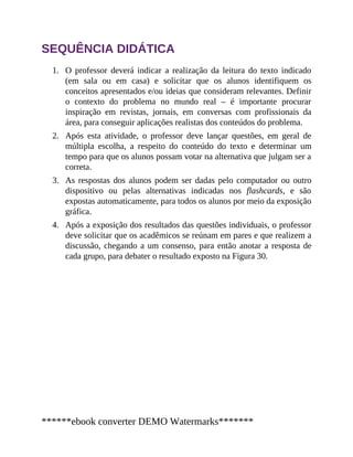 1.
2.
3.
4.
SEQUÊNCIA DIDÁTICA
O professor deverá indicar a realização da leitura do texto indicado
(em sala ou em casa) e solicitar que os alunos identifiquem os
conceitos apresentados e/ou ideias que consideram relevantes. Definir
o contexto do problema no mundo real – é importante procurar
inspiração em revistas, jornais, em conversas com profissionais da
área, para conseguir aplicações realistas dos conteúdos do problema.
Após esta atividade, o professor deve lançar questões, em geral de
múltipla escolha, a respeito do conteúdo do texto e determinar um
tempo para que os alunos possam votar na alternativa que julgam ser a
correta.
As respostas dos alunos podem ser dadas pelo computador ou outro
dispositivo ou pelas alternativas indicadas nos flashcards, e são
expostas automaticamente, para todos os alunos por meio da exposição
gráfica.
Após a exposição dos resultados das questões individuais, o professor
deve solicitar que os acadêmicos se reúnam em pares e que realizem a
discussão, chegando a um consenso, para então anotar a resposta de
cada grupo, para debater o resultado exposto na Figura 30.
******ebook converter DEMO Watermarks*******
 
