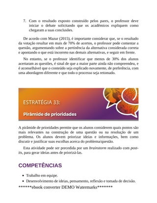 7. Com o resultado exposto construído pelos pares, o professor deve
iniciar o debate solicitando que os acadêmicos expliquem como
chegaram a suas conclusões.
De acordo com Mazur (2015), é importante considerar que, se o resultado
da votação resultar em mais de 70% de acertos, o professor pode comentar a
questão, argumentando sobre a pertinência da alternativa considerada correta
e apontando o que está incorreto nas demais alternativas, e seguir em frente.
No entanto, se o professor identificar que menos de 30% dos alunos
acertaram as questões, é sinal de que a maior parte ainda não compreendeu, e
é aconselhável que o conteúdo seja explicado novamente, de preferência, com
uma abordagem diferente e que todo o processo seja retomado.
A pirâmide de prioridades permite que os alunos considerem quais pontos são
mais relevantes na construção de uma questão ou na resolução de um
problema. Os alunos devem priorizar ideias e informações, bem como
discutir e justificar suas escolhas acerca do problema/questão.
Esta atividade pode ser precedida por um brainstorm realizado com post-
its, para gerar ideias antes de priorizá-las.
COMPETÊNCIAS
Trabalho em equipe.
Desenvolvimento de ideias, pensamento, reflexão e tomada de decisão.
******ebook converter DEMO Watermarks*******
 