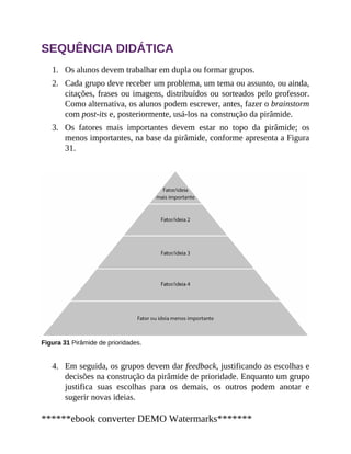 1.
2.
3.
4.
SEQUÊNCIA DIDÁTICA
Os alunos devem trabalhar em dupla ou formar grupos.
Cada grupo deve receber um problema, um tema ou assunto, ou ainda,
citações, frases ou imagens, distribuídos ou sorteados pelo professor.
Como alternativa, os alunos podem escrever, antes, fazer o brainstorm
com post-its e, posteriormente, usá-los na construção da pirâmide.
Os fatores mais importantes devem estar no topo da pirâmide; os
menos importantes, na base da pirâmide, conforme apresenta a Figura
31.
Figura 31 Pirâmide de prioridades.
Em seguida, os grupos devem dar feedback, justificando as escolhas e
decisões na construção da pirâmide de prioridade. Enquanto um grupo
justifica suas escolhas para os demais, os outros podem anotar e
sugerir novas ideias.
******ebook converter DEMO Watermarks*******
 