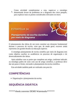 5.
Como atividade complementar a esta, sugere-se a estratégia
denominada árvore de problemas ou o diagrama dos cinco porquês,
para explorar mais os pontos considerados relevantes no muro.
O planejamento das ideias de um texto constitui um elemento fundamental
durante o processo de escrita, visto que, de modo geral, escrever ainda
representa um grande desafio na educação superior.
A estratégia planejamento de escrita científica por meio de diagrama tem
como objetivo auxiliar os acadêmicos no processo de organização e de
desencadeamento das ideias.
Após trabalhar com as partes que compõem um artigo, conforme indicado
na estratégia paleta de cores com uso de artigo científico, o professor deve
dar um passo à frente, iniciando o planejamento da escrita científica.
Esta atividade também pode ser realizada com post-its.
COMPETÊNCIAS
Organização e planejamento da escrita.
SEQUÊNCIA DIDÁTICA
******ebook converter DEMO Watermarks*******
 
