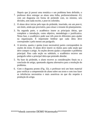 1.
2.
3.
4.
5.
6.
Depois que já possui uma temática e um problema bem definido, o
professor deve entregar ao aluno uma folha, preferencialmente A3,
com um diagrama em forma de pirâmide com, no mínimo, seis
divisões, sem nada escrito, e post-its coloridos.
O aluno deve iniciar pelo topo da pirâmide, inserindo, em um post-it,
um título, ainda que provisório, para situar o restante do planejamento.
Na segunda parte, o acadêmico insere as principais ideias, que
compõem a introdução, como objetivo, metodologia e justificativa.
Nesta fase, o acadêmico pode usar três post-its diferentes para ajudar
na organização. É importante lembrar que cada ideia deve
corresponder a pelo menos um parágrafo.
A terceira, quarta e quinta (caso necessário) partes correspondem às
seções do texto. O aluno deve inserir os títulos para cada seção que
deve compor o artigo. As seções devem ajudar a responder o problema
principal. Para cada seção ou subtítulo, o acadêmico escreve um
parágrafo sobre a principal ideia que pretende abordar.
Na base da pirâmide, o aluno escreve as considerações finais ou a
conclusão do artigo, apontando alguma alternativa para a resolução do
problema.
Com o diagrama pronto (Fig. 32), o professor terá um bom material
para verificar a compreensão do aluno sobre seu texto e com isso fazer
as inferências necessárias e mais assertivas no que diz respeito à
produção do artigo.
******ebook converter DEMO Watermarks*******
 